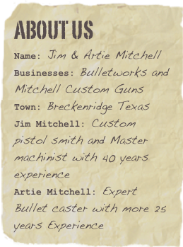 ABOUT US
Name: Jim & Artie MitchellBusinesses: Bulletworks and Mitchell Custom Guns
Town: Breckenridge Texas  
Jim Mitchell: Custom pistol smith and Master machinist with 40 years experienceArtie Mitchell: Expert Bullet caster with more 25 years Experience
